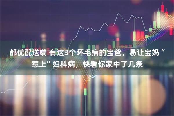 都优配送端 有这3个坏毛病的宝爸，易让宝妈“惹上”妇科病，快看你家中了几条
