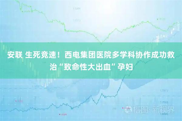 安联 生死竞速！西电集团医院多学科协作成功救治“致命性大出血”孕妇