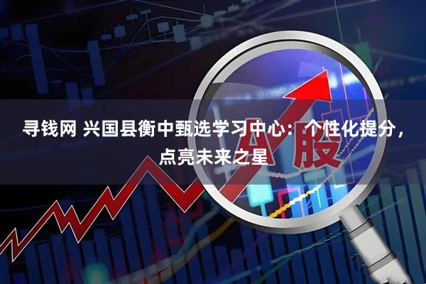寻钱网 兴国县衡中甄选学习中心：个性化提分，点亮未来之星
