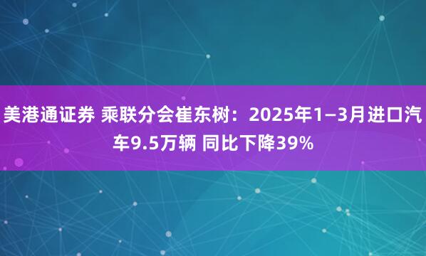 美港通证券 乘联分会崔东树：2025年1—3月进口汽车9.5万辆 同比下降39%