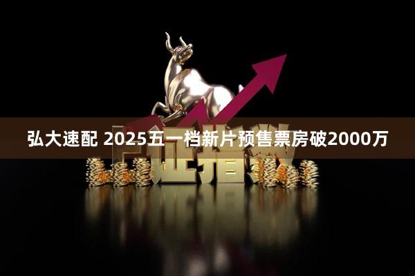 弘大速配 2025五一档新片预售票房破2000万