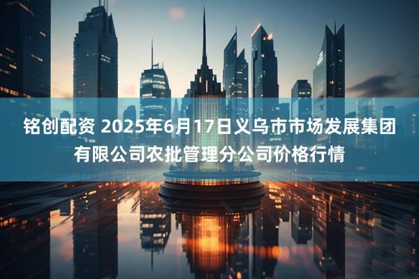 铭创配资 2025年6月17日义乌市市场发展集团有限公司农批管理分公司价格行情