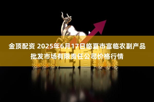 金顶配资 2025年6月17日临夏市富临农副产品批发市场有限责任公司价格行情