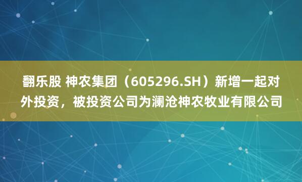 翻乐股 神农集团（605296.SH）新增一起对外投资，被投资公司为澜沧神农牧业有限公司