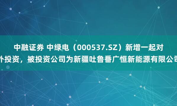 中融证券 中绿电（000537.SZ）新增一起对外投资，被投资公司为新疆吐鲁番广恒新能源有限公司