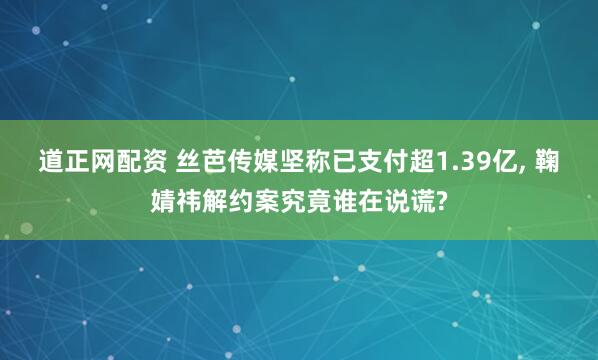 道正网配资 丝芭传媒坚称已支付超1.39亿, 鞠婧祎解约案究竟谁在说谎?