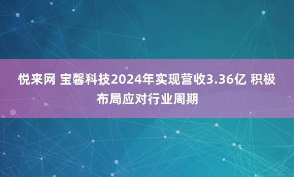 悦来网 宝馨科技2024年实现营收3.36亿 积极布局应对行业周期