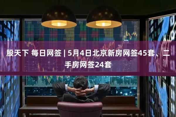 股天下 每日网签 | 5月4日北京新房网签45套、二手房网签24套