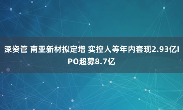 深资管 南亚新材拟定增 实控人等年内套现2.93亿IPO超募8.7亿