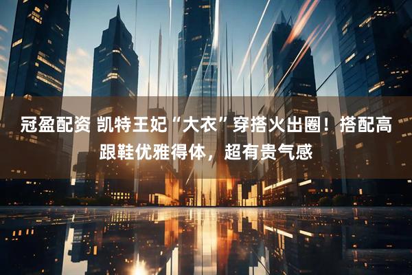 冠盈配资 凯特王妃“大衣”穿搭火出圈！搭配高跟鞋优雅得体，超有贵气感