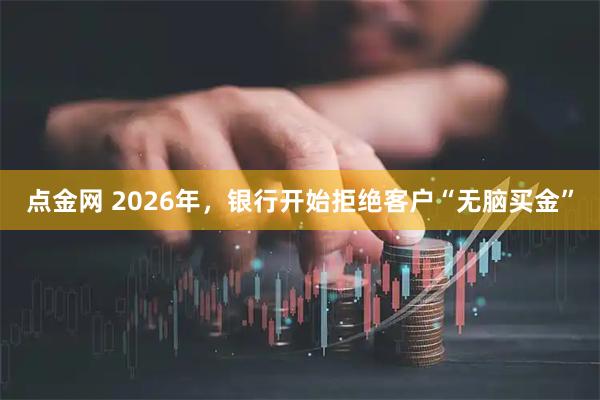 点金网 2026年，银行开始拒绝客户“无脑买金”