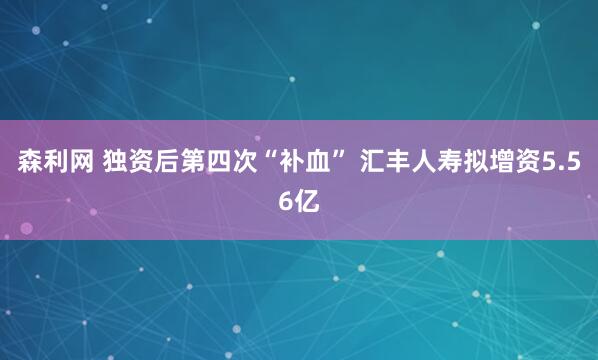 森利网 独资后第四次“补血” 汇丰人寿拟增资5.56亿