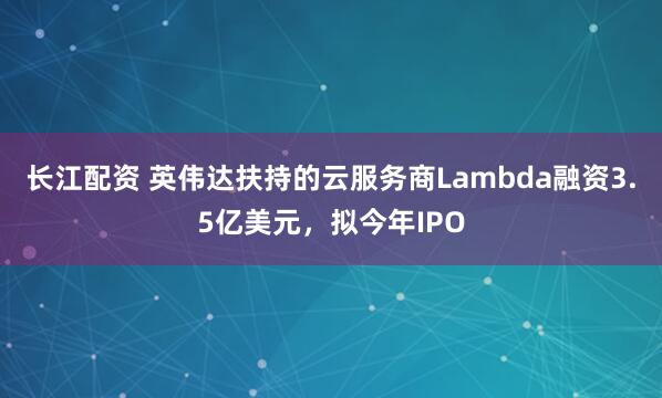 长江配资 英伟达扶持的云服务商Lambda融资3.5亿美元，拟今年IPO
