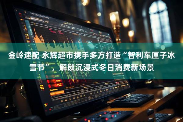 金岭速配 永辉超市携手多方打造“智利车厘子冰雪节”，解锁沉浸式冬日消费新场景