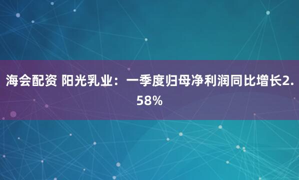 海会配资 阳光乳业：一季度归母净利润同比增长2.58%