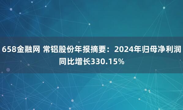 658金融网 常铝股份年报摘要：2024年归母净利润同比增长330.15%