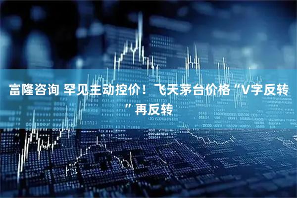 富隆咨询 罕见主动控价！飞天茅台价格“V字反转”再反转