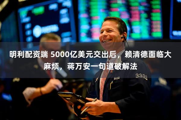 明利配资端 5000亿美元交出后，赖清德面临大麻烦，蒋万安一句道破解法