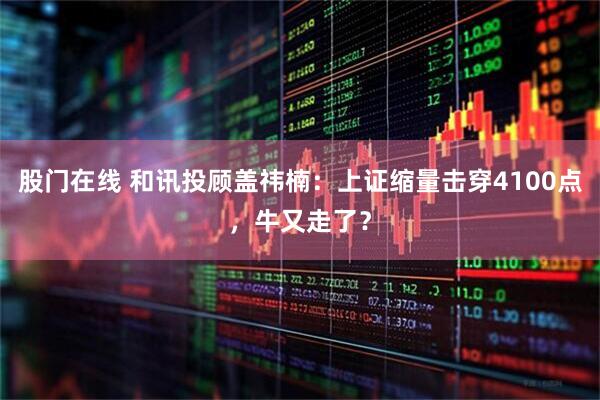 股门在线 和讯投顾盖祎楠：上证缩量击穿4100点，牛又走了？
