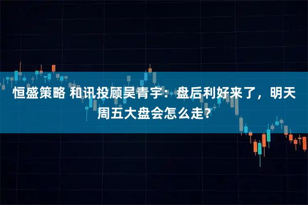 恒盛策略 和讯投顾吴青宇：盘后利好来了，明天周五大盘会怎么走？
