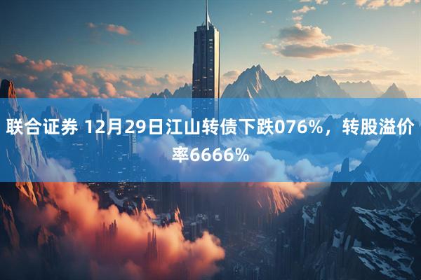 联合证券 12月29日江山转债下跌076%，转股溢价率6666%