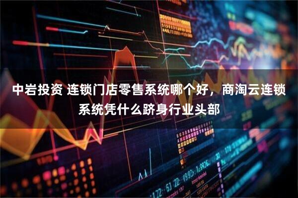 中岩投资 连锁门店零售系统哪个好，商淘云连锁系统凭什么跻身行业头部