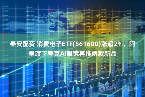 秦安配资 消费电子ETF(561600)涨超2%，阿里旗下夸克AI眼镜再推两款新品