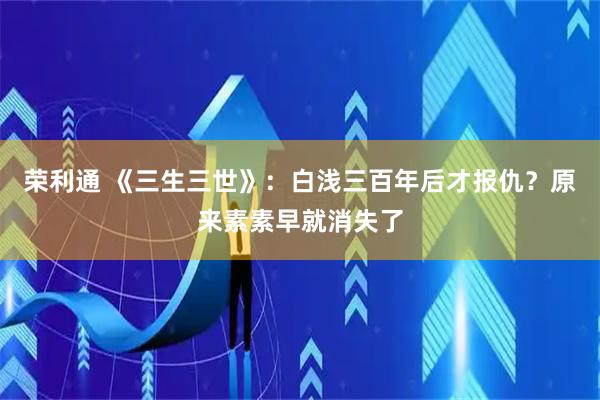 荣利通 《三生三世》：白浅三百年后才报仇？原来素素早就消失了