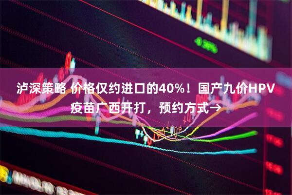 泸深策略 价格仅约进口的40%！国产九价HPV疫苗广西开打，预约方式→