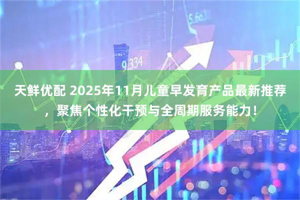 天鲜优配 2025年11月儿童早发育产品最新推荐，聚焦个性化干预与全周期服务能力！