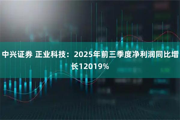 中兴证券 正业科技：2025年前三季度净利润同比增长12019%