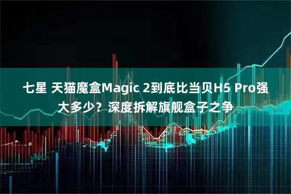 七星 天猫魔盒Magic 2到底比当贝H5 Pro强大多少？深度拆解旗舰盒子之争
