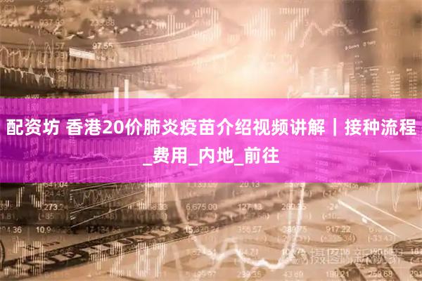 配资坊 香港20价肺炎疫苗介绍视频讲解｜接种流程_费用_内地_前往